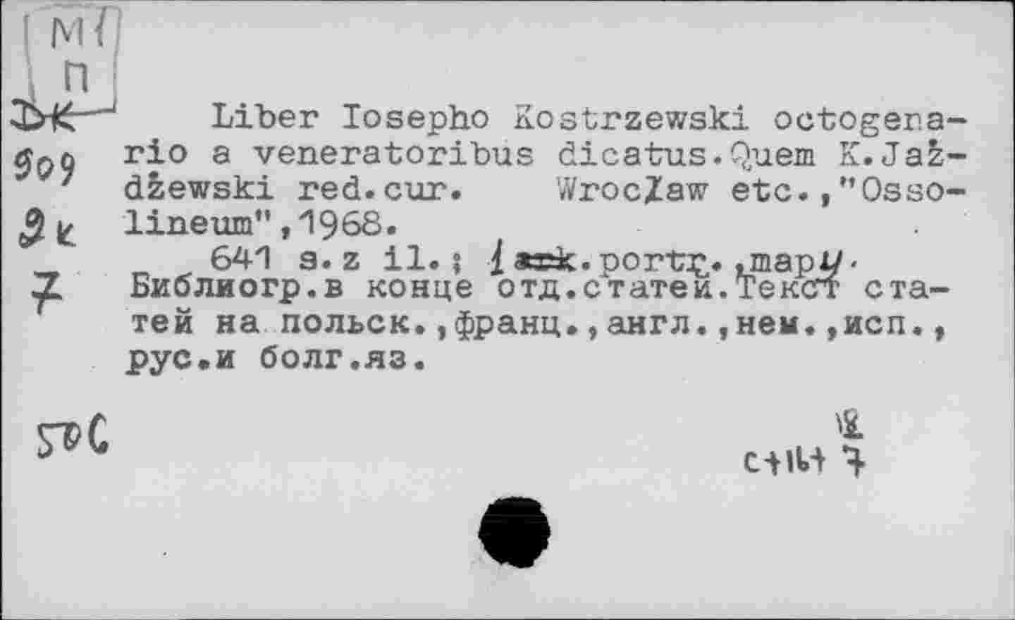 ﻿І мї
n
—1	Liber losepho Kostrzewski octogera-
rio a veneratoribus dicatus.Quern K.Jaz-
7 dzewski red.cur. Wroclaw etc.,"Osso-lineum” ,1968.
_	„ ^,641 a. z il.; I aœk. portç. .шарі/'
Z Биолиогр.в конце отд.статеи.Тексгт статей на польск.,франц.,англ.,нем.,исп., рус.и болг.яз.

4
СіїН Ч